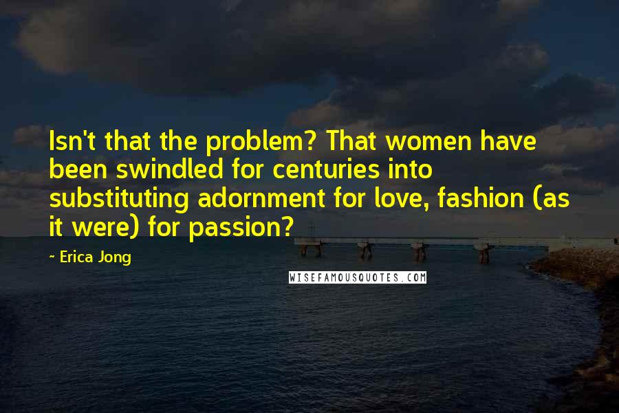 Erica Jong Quotes: Isn't that the problem? That women have been swindled for centuries into substituting adornment for love, fashion (as it were) for passion?