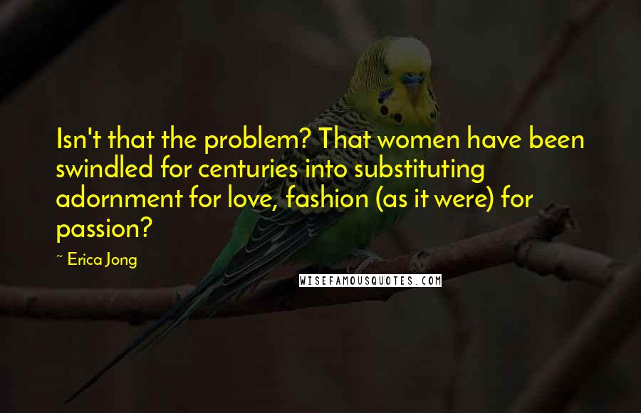 Erica Jong Quotes: Isn't that the problem? That women have been swindled for centuries into substituting adornment for love, fashion (as it were) for passion?