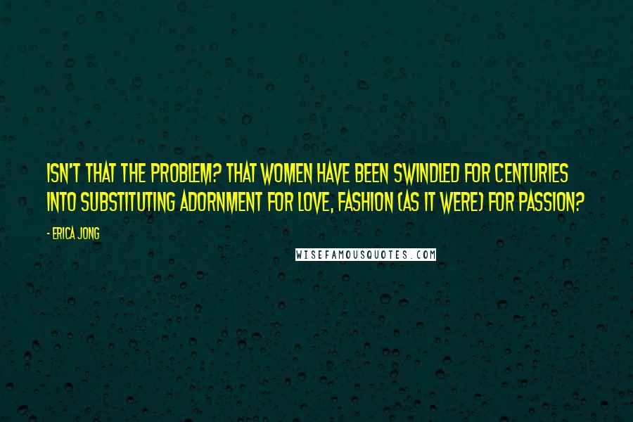 Erica Jong Quotes: Isn't that the problem? That women have been swindled for centuries into substituting adornment for love, fashion (as it were) for passion?
