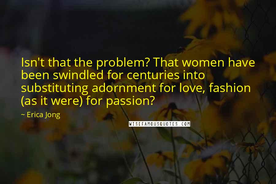 Erica Jong Quotes: Isn't that the problem? That women have been swindled for centuries into substituting adornment for love, fashion (as it were) for passion?