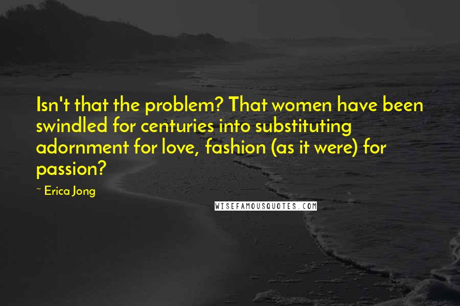 Erica Jong Quotes: Isn't that the problem? That women have been swindled for centuries into substituting adornment for love, fashion (as it were) for passion?