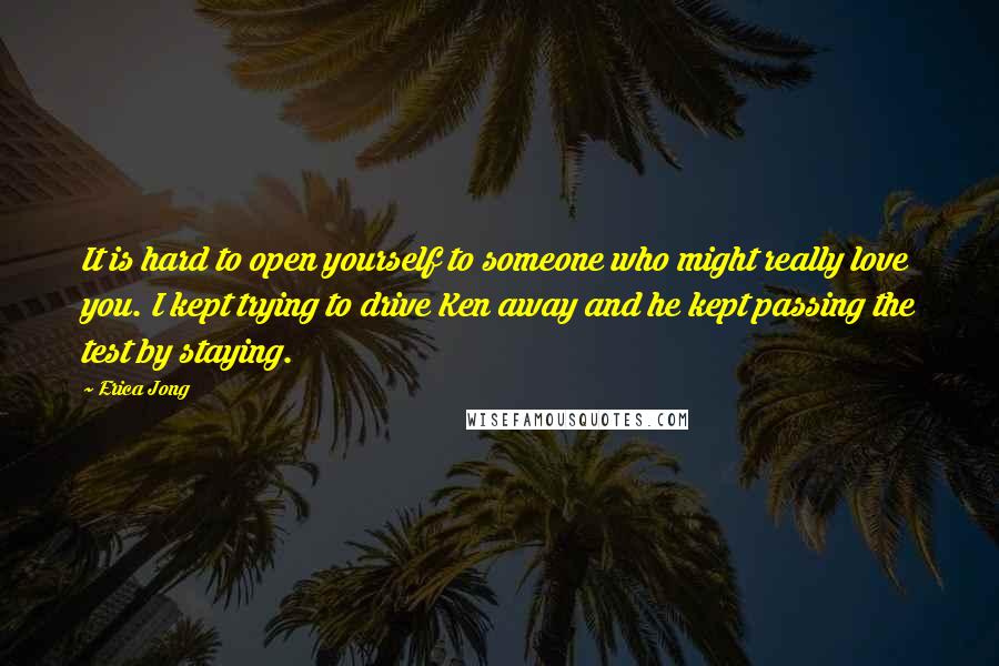 Erica Jong Quotes: It is hard to open yourself to someone who might really love you. I kept trying to drive Ken away and he kept passing the test by staying.