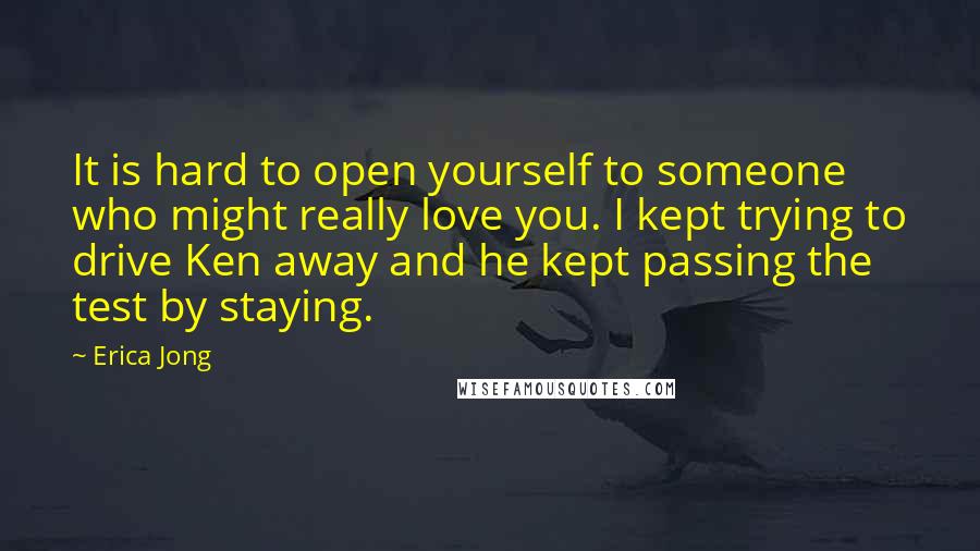 Erica Jong Quotes: It is hard to open yourself to someone who might really love you. I kept trying to drive Ken away and he kept passing the test by staying.