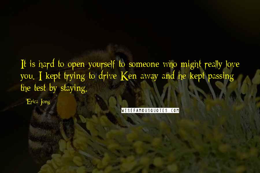Erica Jong Quotes: It is hard to open yourself to someone who might really love you. I kept trying to drive Ken away and he kept passing the test by staying.