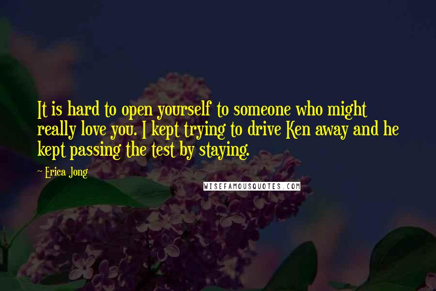 Erica Jong Quotes: It is hard to open yourself to someone who might really love you. I kept trying to drive Ken away and he kept passing the test by staying.