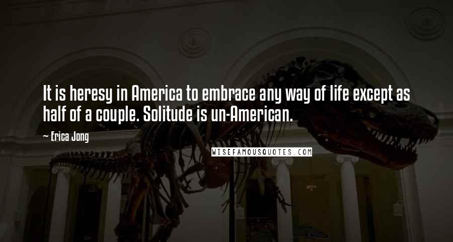 Erica Jong Quotes: It is heresy in America to embrace any way of life except as half of a couple. Solitude is un-American.