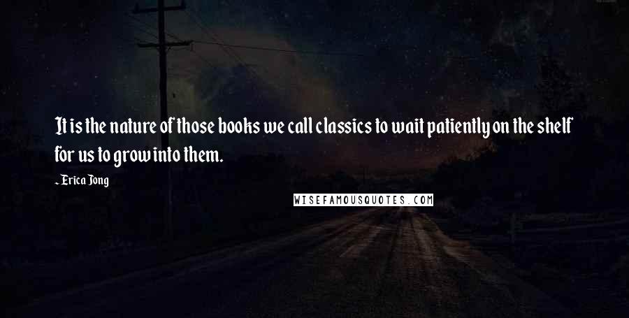 Erica Jong Quotes: It is the nature of those books we call classics to wait patiently on the shelf for us to grow into them.