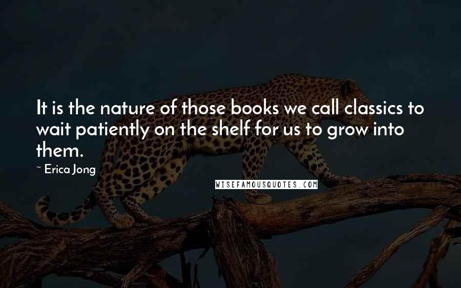 Erica Jong Quotes: It is the nature of those books we call classics to wait patiently on the shelf for us to grow into them.