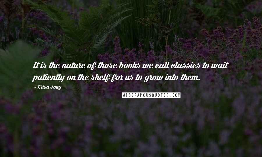 Erica Jong Quotes: It is the nature of those books we call classics to wait patiently on the shelf for us to grow into them.