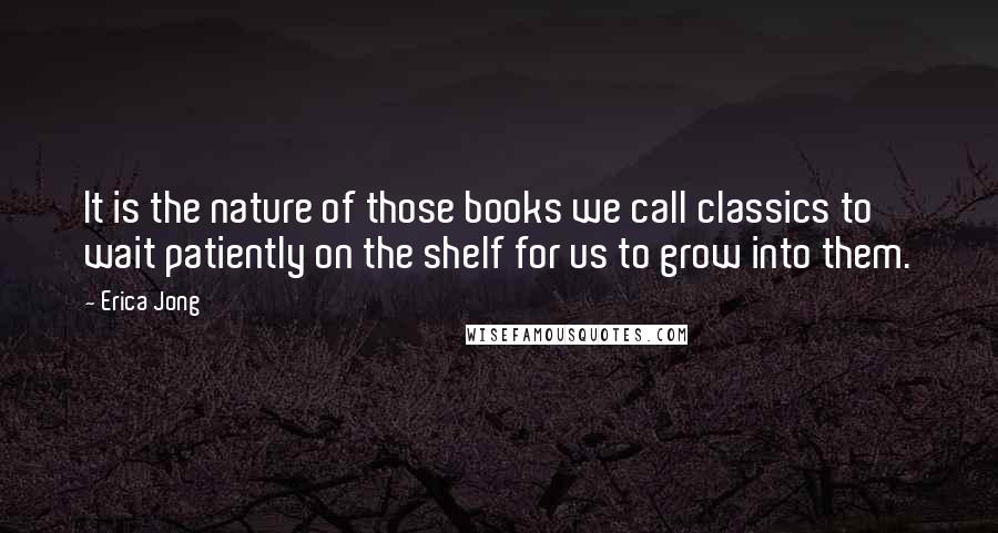 Erica Jong Quotes: It is the nature of those books we call classics to wait patiently on the shelf for us to grow into them.