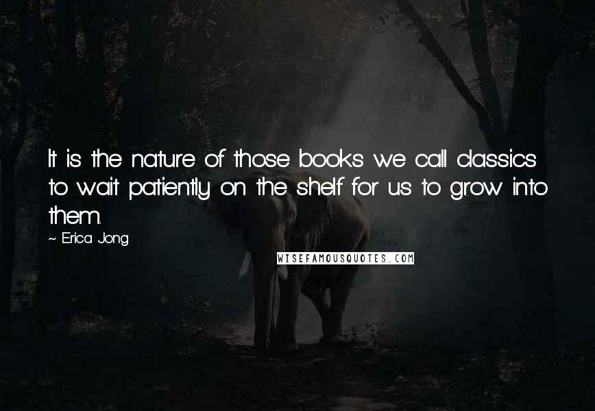 Erica Jong Quotes: It is the nature of those books we call classics to wait patiently on the shelf for us to grow into them.