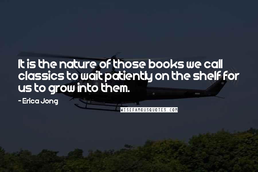 Erica Jong Quotes: It is the nature of those books we call classics to wait patiently on the shelf for us to grow into them.