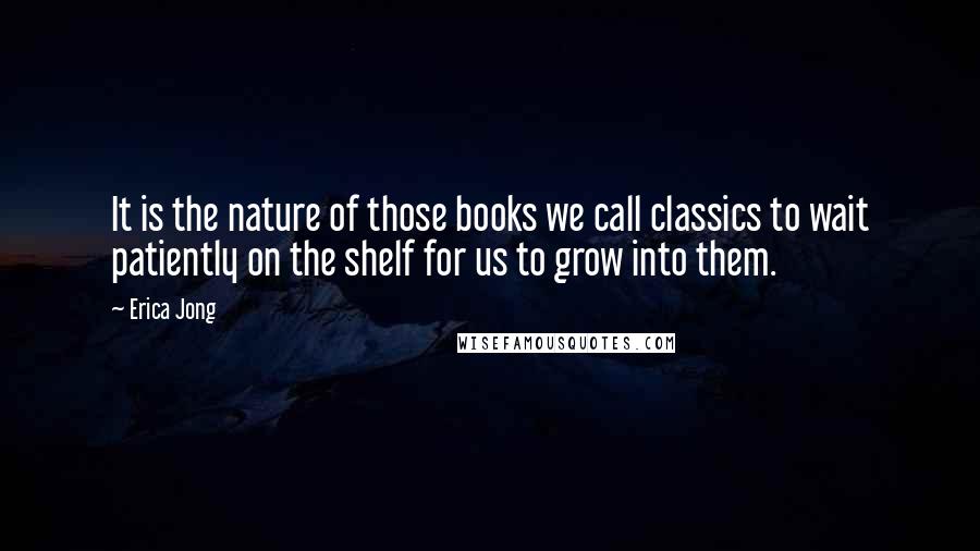 Erica Jong Quotes: It is the nature of those books we call classics to wait patiently on the shelf for us to grow into them.
