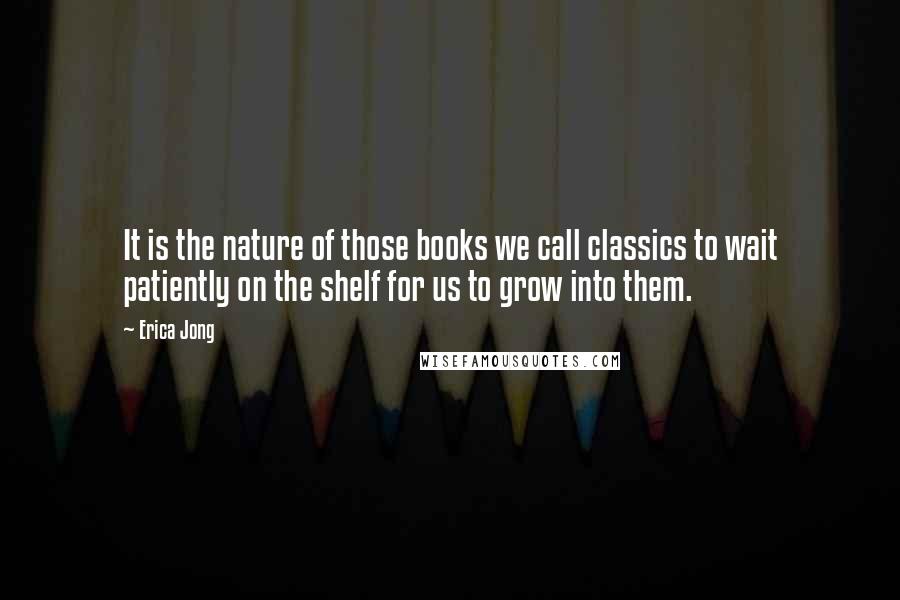 Erica Jong Quotes: It is the nature of those books we call classics to wait patiently on the shelf for us to grow into them.