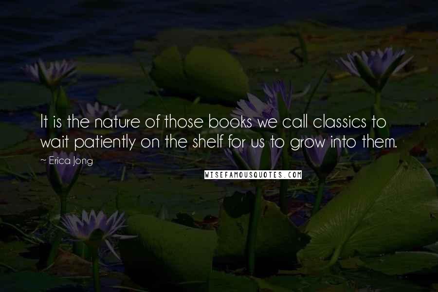 Erica Jong Quotes: It is the nature of those books we call classics to wait patiently on the shelf for us to grow into them.