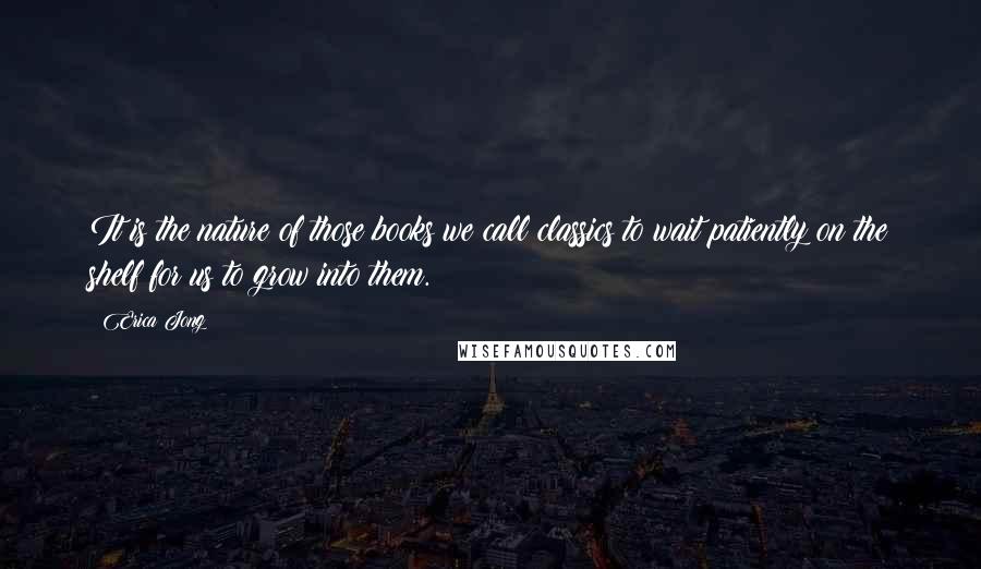 Erica Jong Quotes: It is the nature of those books we call classics to wait patiently on the shelf for us to grow into them.