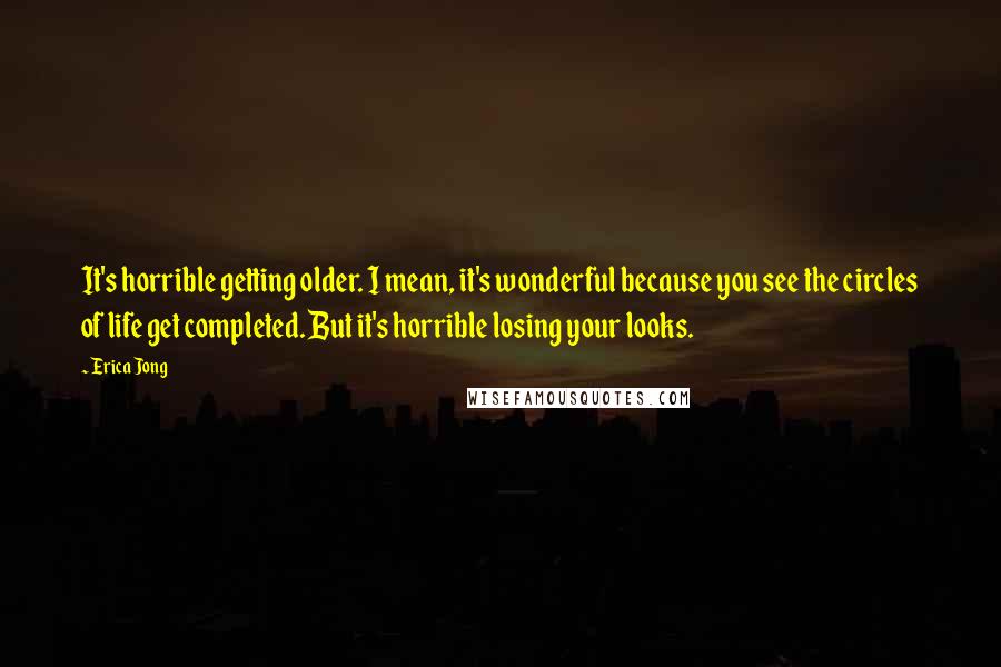 Erica Jong Quotes: It's horrible getting older. I mean, it's wonderful because you see the circles of life get completed. But it's horrible losing your looks.