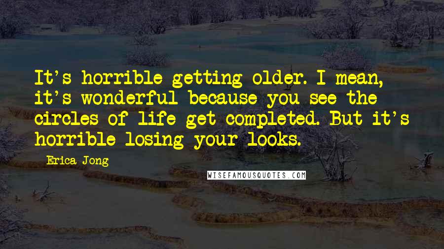 Erica Jong Quotes: It's horrible getting older. I mean, it's wonderful because you see the circles of life get completed. But it's horrible losing your looks.