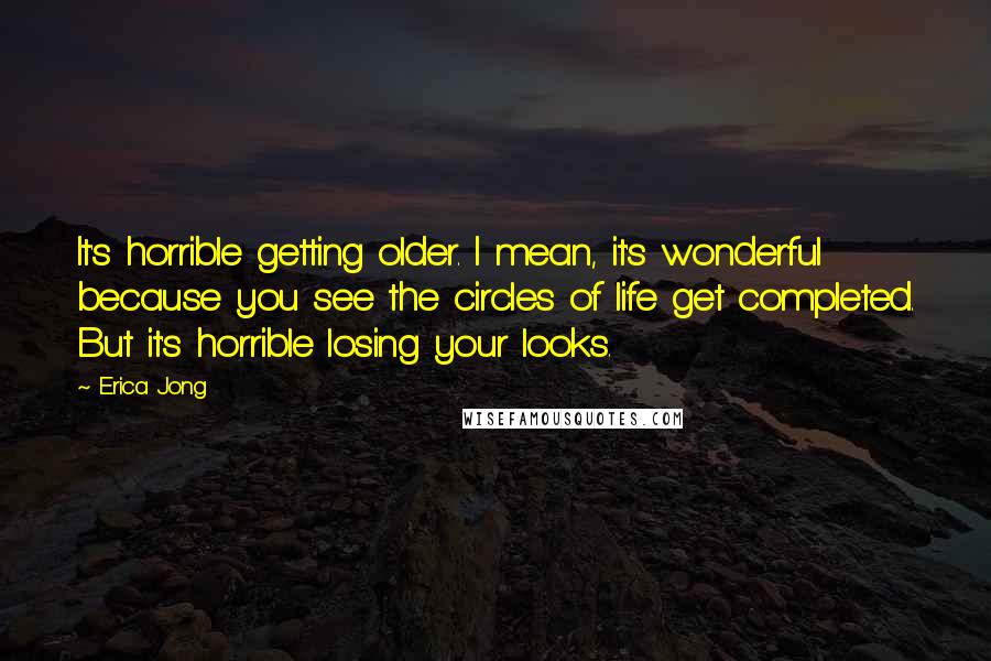 Erica Jong Quotes: It's horrible getting older. I mean, it's wonderful because you see the circles of life get completed. But it's horrible losing your looks.