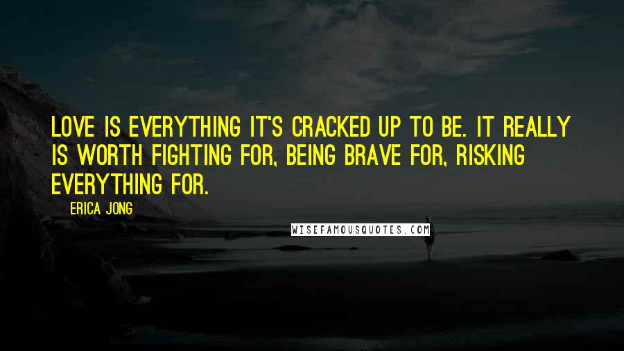 Erica Jong Quotes: Love is everything it's cracked up to be. It really is worth fighting for, being brave for, risking everything for.