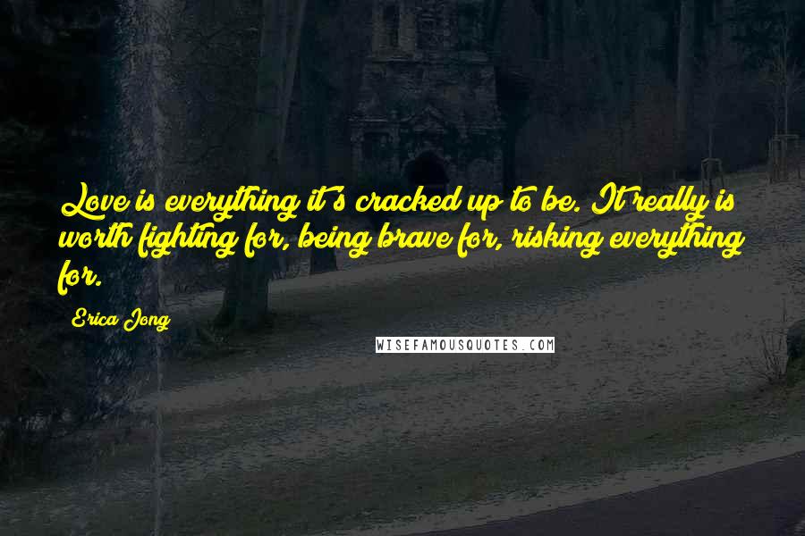 Erica Jong Quotes: Love is everything it's cracked up to be. It really is worth fighting for, being brave for, risking everything for.