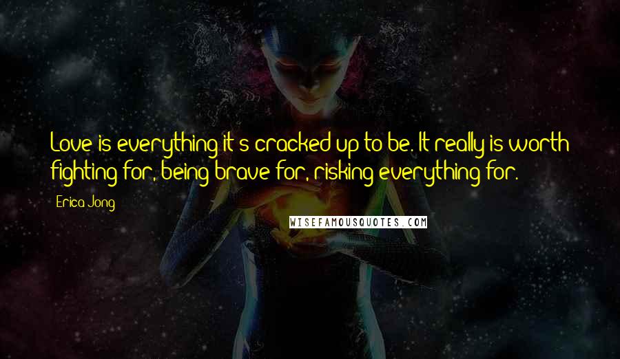 Erica Jong Quotes: Love is everything it's cracked up to be. It really is worth fighting for, being brave for, risking everything for.