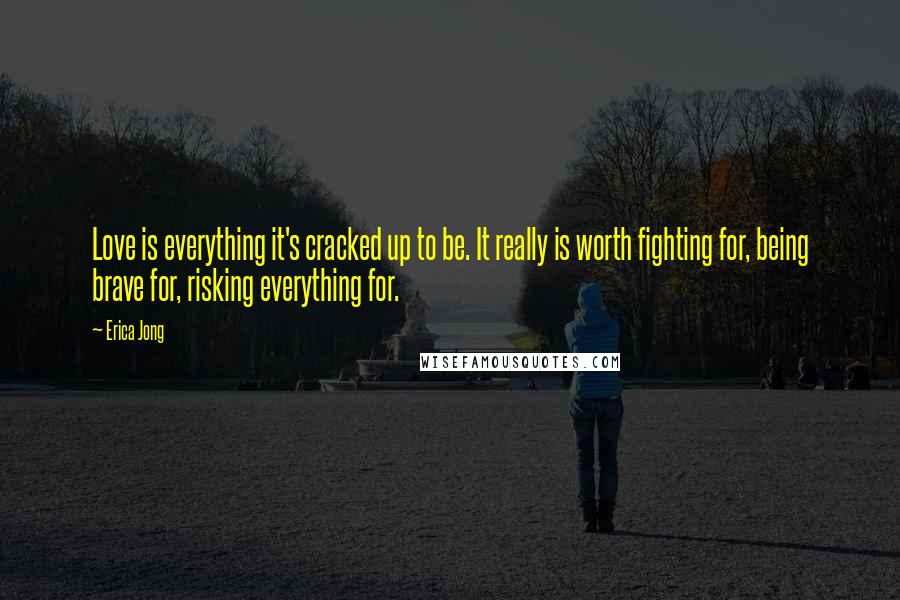 Erica Jong Quotes: Love is everything it's cracked up to be. It really is worth fighting for, being brave for, risking everything for.