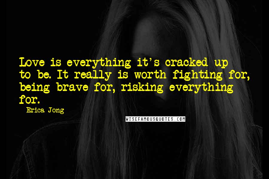 Erica Jong Quotes: Love is everything it's cracked up to be. It really is worth fighting for, being brave for, risking everything for.