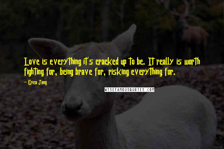 Erica Jong Quotes: Love is everything it's cracked up to be. It really is worth fighting for, being brave for, risking everything for.