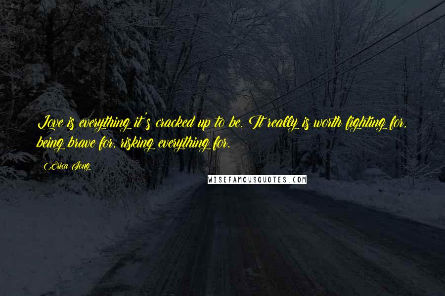 Erica Jong Quotes: Love is everything it's cracked up to be. It really is worth fighting for, being brave for, risking everything for.