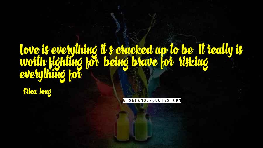 Erica Jong Quotes: Love is everything it's cracked up to be. It really is worth fighting for, being brave for, risking everything for.