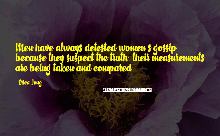 Erica Jong Quotes: Men have always detested women's gossip because they suspect the truth: their measurements are being taken and compared.