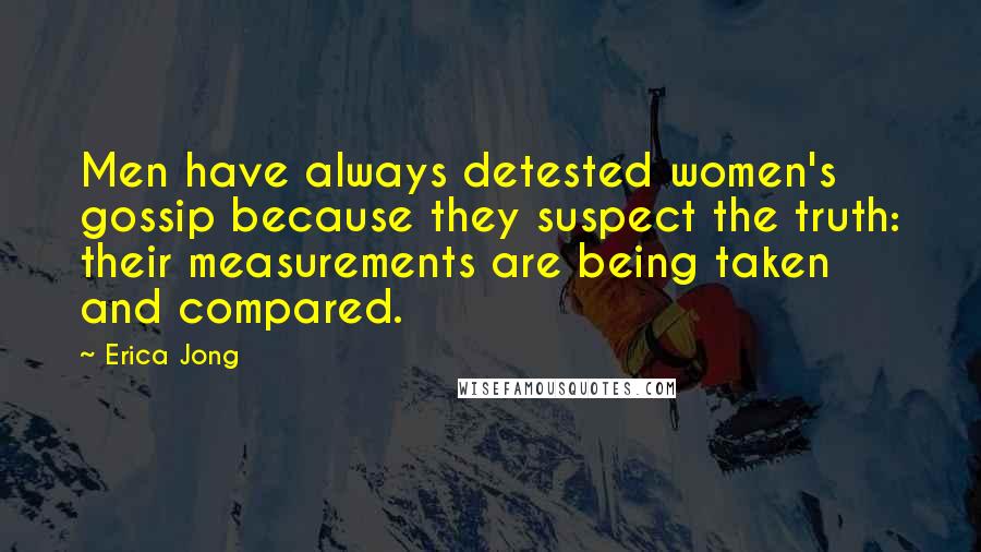 Erica Jong Quotes: Men have always detested women's gossip because they suspect the truth: their measurements are being taken and compared.