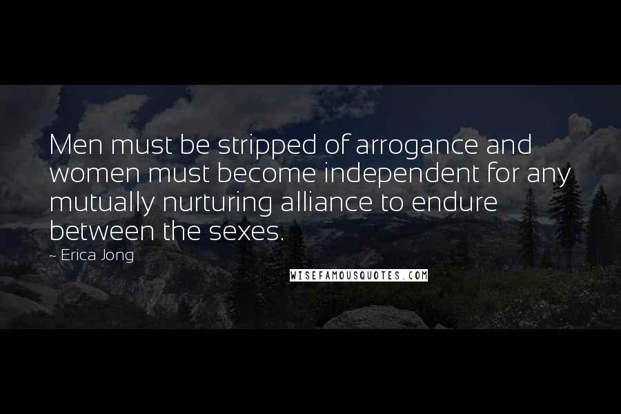 Erica Jong Quotes: Men must be stripped of arrogance and women must become independent for any mutually nurturing alliance to endure between the sexes.