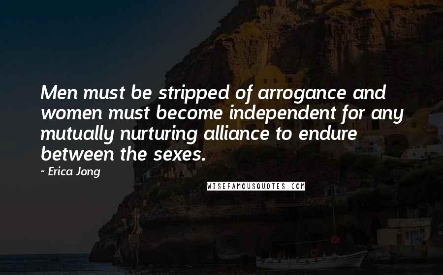 Erica Jong Quotes: Men must be stripped of arrogance and women must become independent for any mutually nurturing alliance to endure between the sexes.