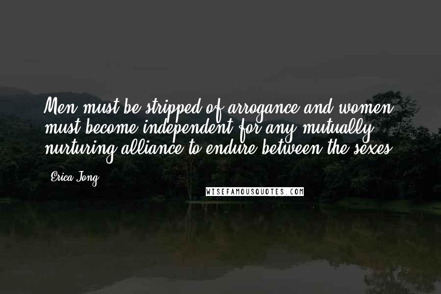 Erica Jong Quotes: Men must be stripped of arrogance and women must become independent for any mutually nurturing alliance to endure between the sexes.