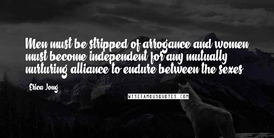 Erica Jong Quotes: Men must be stripped of arrogance and women must become independent for any mutually nurturing alliance to endure between the sexes.