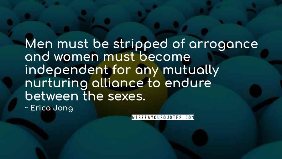 Erica Jong Quotes: Men must be stripped of arrogance and women must become independent for any mutually nurturing alliance to endure between the sexes.