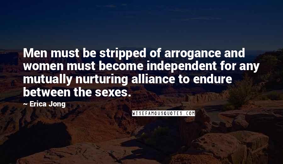 Erica Jong Quotes: Men must be stripped of arrogance and women must become independent for any mutually nurturing alliance to endure between the sexes.