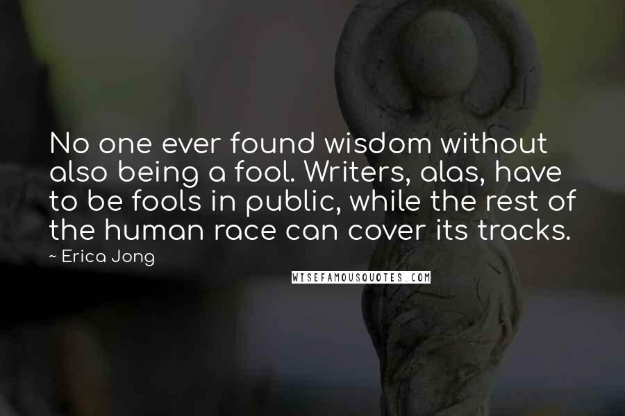 Erica Jong Quotes: No one ever found wisdom without also being a fool. Writers, alas, have to be fools in public, while the rest of the human race can cover its tracks.