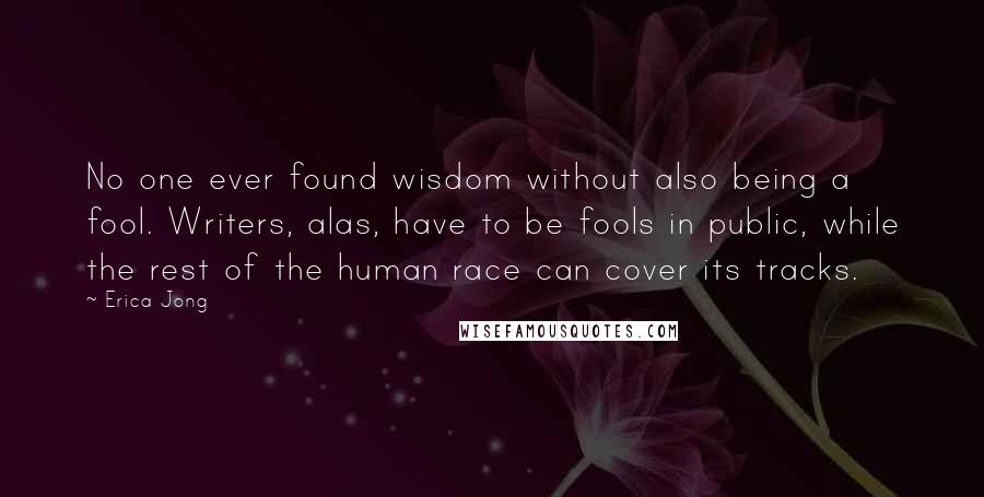 Erica Jong Quotes: No one ever found wisdom without also being a fool. Writers, alas, have to be fools in public, while the rest of the human race can cover its tracks.