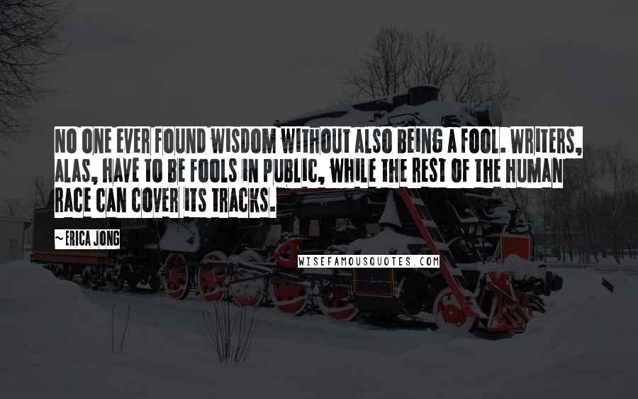 Erica Jong Quotes: No one ever found wisdom without also being a fool. Writers, alas, have to be fools in public, while the rest of the human race can cover its tracks.