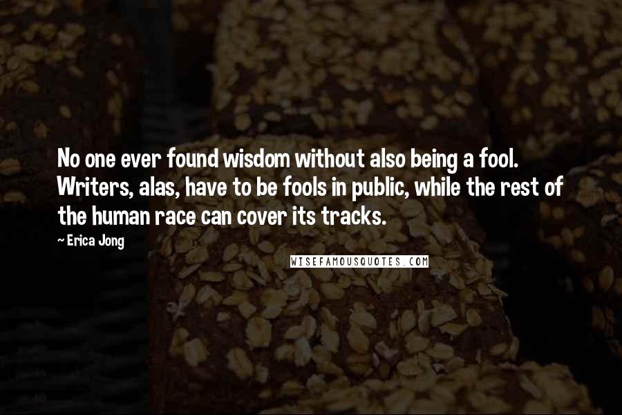 Erica Jong Quotes: No one ever found wisdom without also being a fool. Writers, alas, have to be fools in public, while the rest of the human race can cover its tracks.