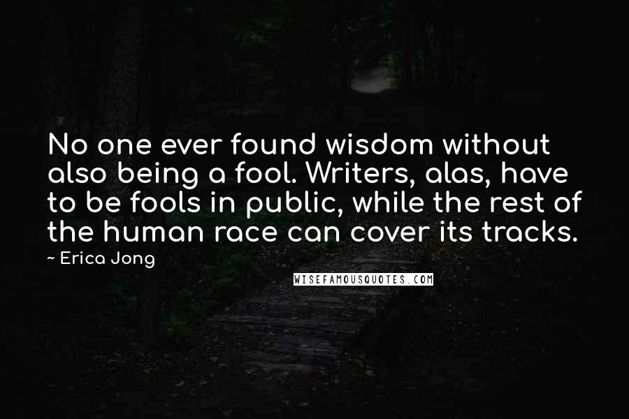 Erica Jong Quotes: No one ever found wisdom without also being a fool. Writers, alas, have to be fools in public, while the rest of the human race can cover its tracks.