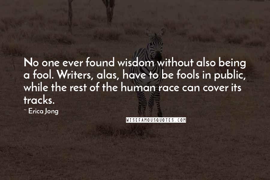 Erica Jong Quotes: No one ever found wisdom without also being a fool. Writers, alas, have to be fools in public, while the rest of the human race can cover its tracks.