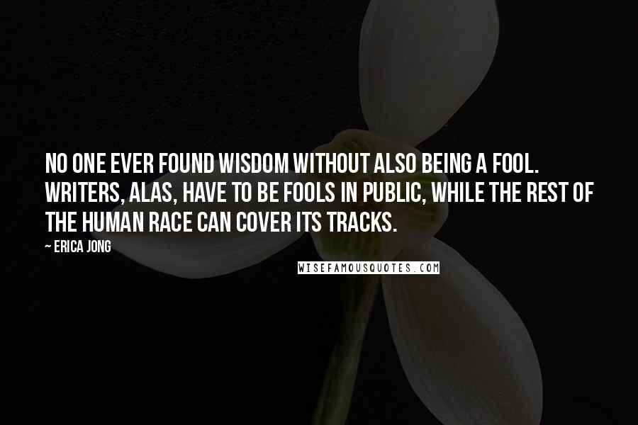 Erica Jong Quotes: No one ever found wisdom without also being a fool. Writers, alas, have to be fools in public, while the rest of the human race can cover its tracks.