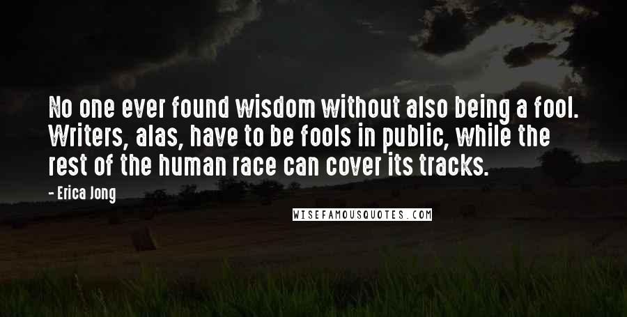 Erica Jong Quotes: No one ever found wisdom without also being a fool. Writers, alas, have to be fools in public, while the rest of the human race can cover its tracks.