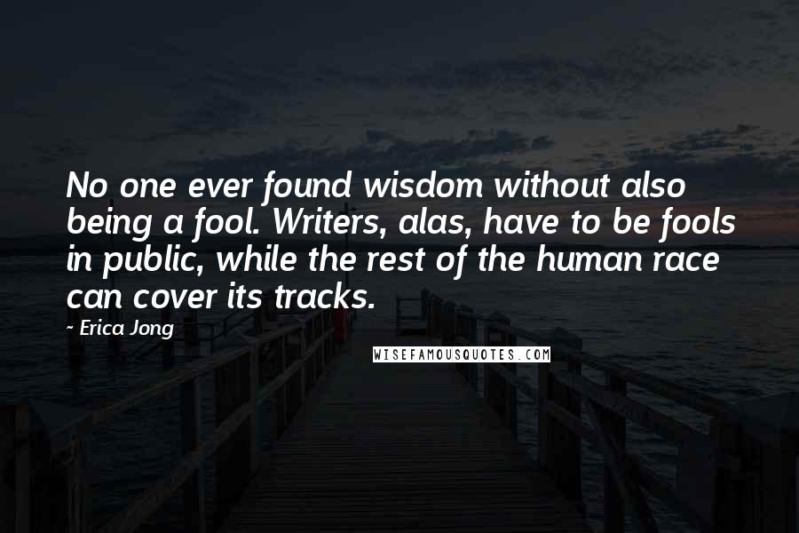 Erica Jong Quotes: No one ever found wisdom without also being a fool. Writers, alas, have to be fools in public, while the rest of the human race can cover its tracks.