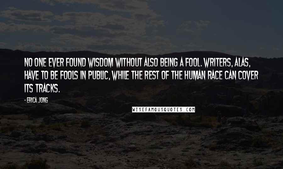 Erica Jong Quotes: No one ever found wisdom without also being a fool. Writers, alas, have to be fools in public, while the rest of the human race can cover its tracks.