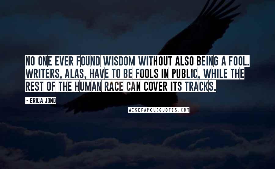 Erica Jong Quotes: No one ever found wisdom without also being a fool. Writers, alas, have to be fools in public, while the rest of the human race can cover its tracks.